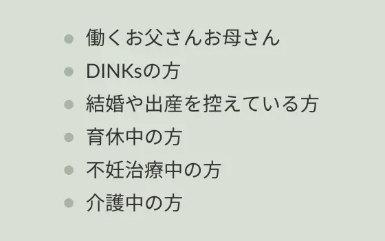 働くお父さんお母さん/DINKsの方/結婚や出産を控えている方/育休中の方/不妊治療中の方/介護中の方